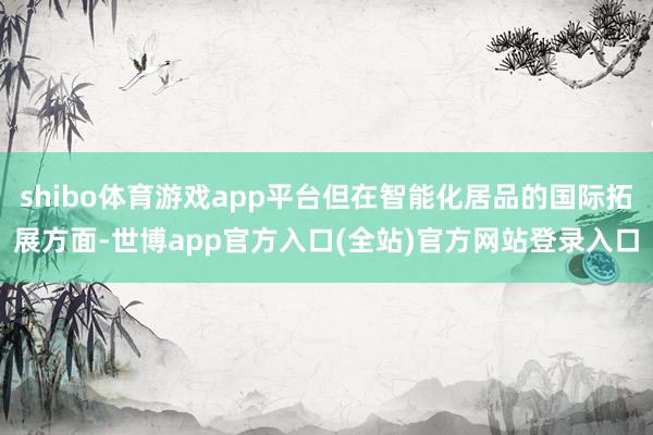 shibo体育游戏app平台但在智能化居品的国际拓展方面-世博app官方入口(全站)官方网站登录入口