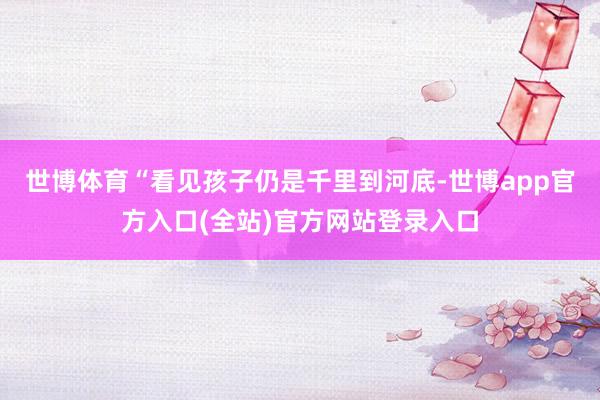 世博体育“看见孩子仍是千里到河底-世博app官方入口(全站)官方网站登录入口