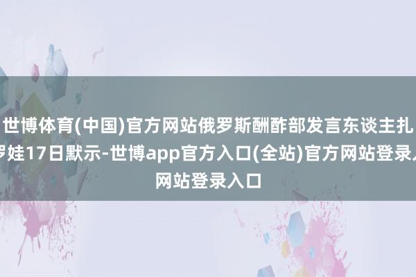 世博体育(中国)官方网站俄罗斯酬酢部发言东谈主扎哈罗娃17日默示-世博app官方入口(全站)官方网站登录入口