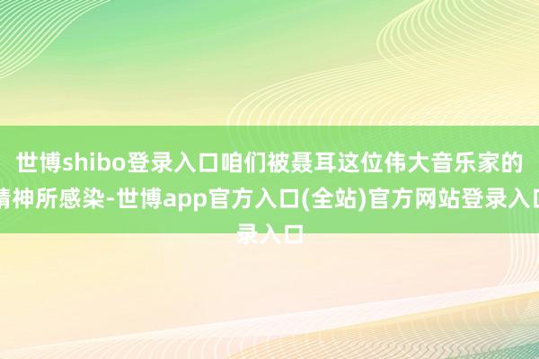 世博shibo登录入口咱们被聂耳这位伟大音乐家的精神所感染-世博app官方入口(全站)官方网站登录入口