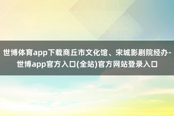 世博体育app下载商丘市文化馆、宋城影剧院经办-世博app官方入口(全站)官方网站登录入口