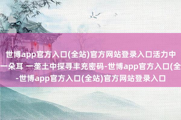 世博app官方入口(全站)官方网站登录入口活力中国调研行丨从一亩稻 一朵耳 一垄土中探寻丰充密码-世博app官方入口(全站)官方网站登录入口