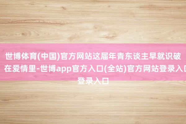 世博体育(中国)官方网站这届年青东谈主早就识破：在爱情里-世博app官方入口(全站)官方网站登录入口