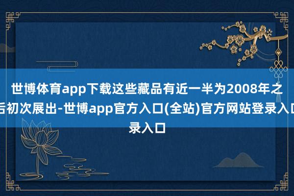 世博体育app下载这些藏品有近一半为2008年之后初次展出-世博app官方入口(全站)官方网站登录入口