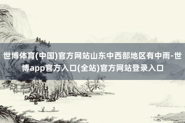 世博体育(中国)官方网站山东中西部地区有中雨-世博app官方入口(全站)官方网站登录入口