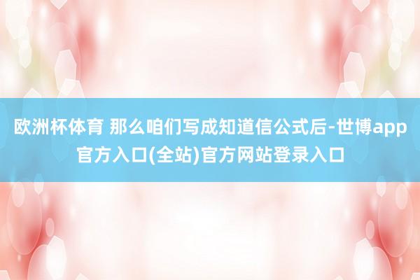 欧洲杯体育 那么咱们写成知道信公式后-世博app官方入口(全站)官方网站登录入口