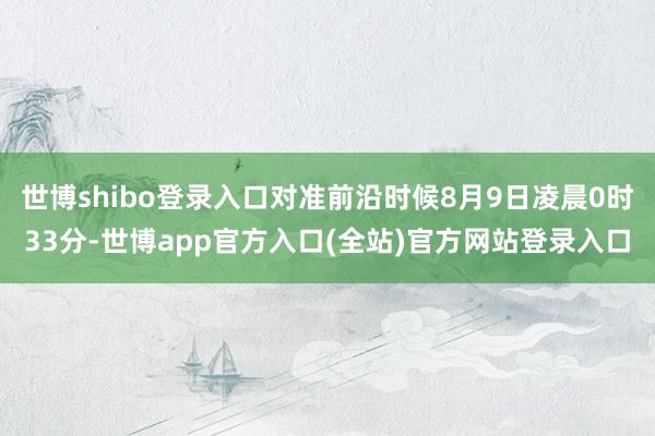 世博shibo登录入口对准前沿时候8月9日凌晨0时33分-世博app官方入口(全站)官方网站登录入口