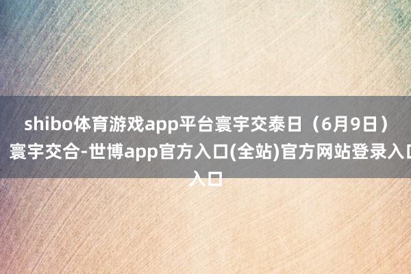 shibo体育游戏app平台寰宇交泰日（6月9日）：寰宇交合-世博app官方入口(全站)官方网站登录入口