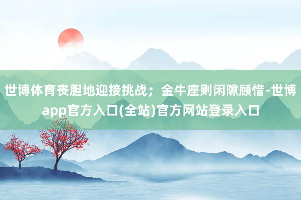 世博体育丧胆地迎接挑战；金牛座则闲隙顾惜-世博app官方入口(全站)官方网站登录入口