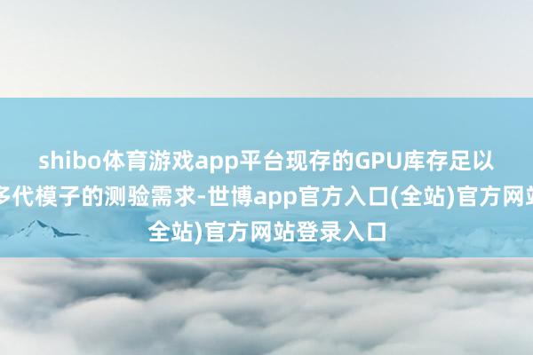 shibo体育游戏app平台现存的GPU库存足以营救改日多代模子的测验需求-世博app官方入口(全站)官方网站登录入口