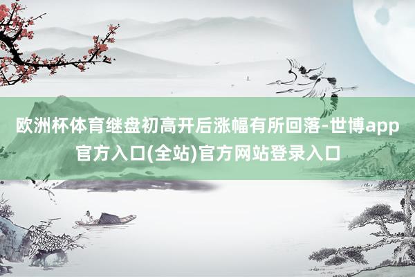 欧洲杯体育继盘初高开后涨幅有所回落-世博app官方入口(全站)官方网站登录入口