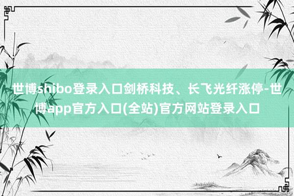 世博shibo登录入口剑桥科技、长飞光纤涨停-世博app官方入口(全站)官方网站登录入口