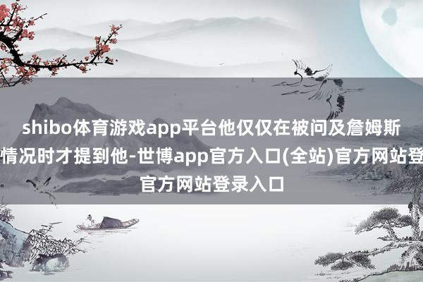 shibo体育游戏app平台他仅仅在被问及詹姆斯的具体情况时才提到他-世博app官方入口(全站)官方网站登录入口
