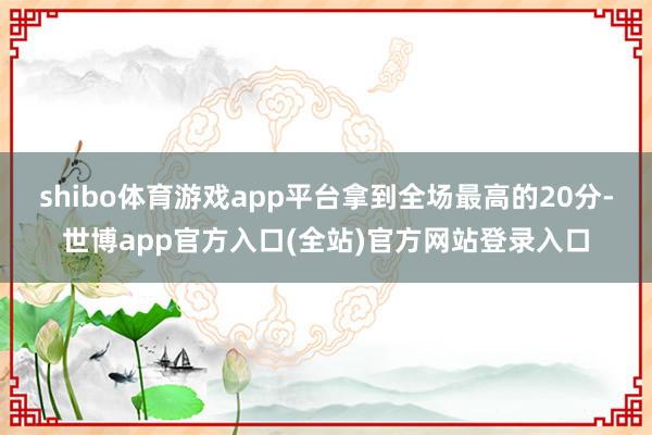 shibo体育游戏app平台拿到全场最高的20分-世博app官方入口(全站)官方网站登录入口
