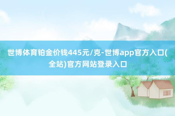 世博体育铂金价钱445元/克-世博app官方入口(全站)官方网站登录入口