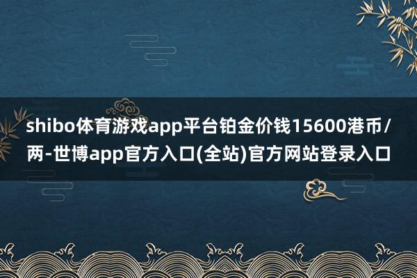 shibo体育游戏app平台铂金价钱15600港币/两-世博app官方入口(全站)官方网站登录入口