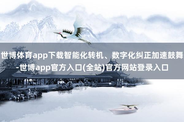 世博体育app下载智能化转机、数字化纠正加速鼓舞-世博app官方入口(全站)官方网站登录入口