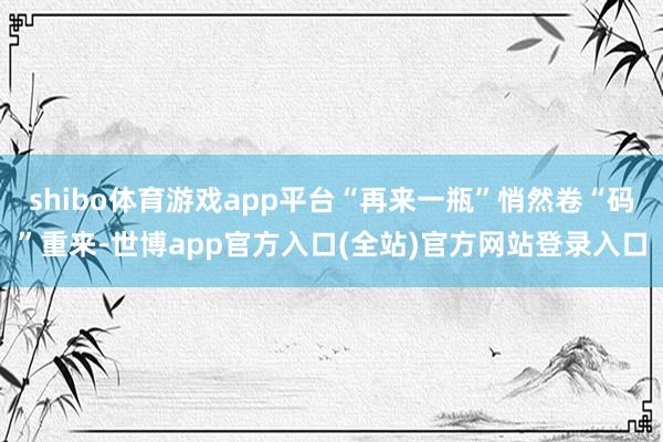 shibo体育游戏app平台“再来一瓶”悄然卷“码”重来-世博app官方入口(全站)官方网站登录入口