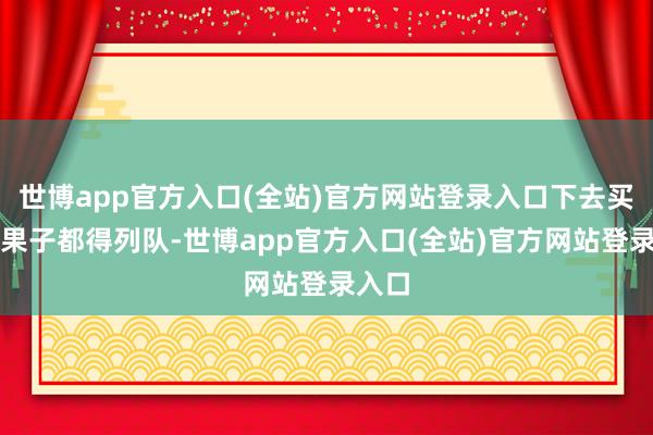 世博app官方入口(全站)官方网站登录入口下去买煎饼果子都得列队-世博app官方入口(全站)官方网站登录入口