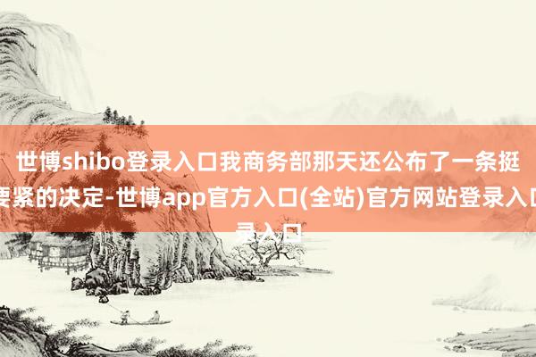 世博shibo登录入口我商务部那天还公布了一条挺要紧的决定-世博app官方入口(全站)官方网站登录入口