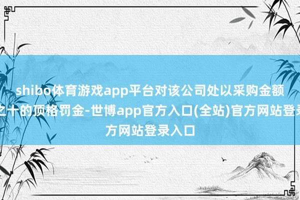 shibo体育游戏app平台对该公司处以采购金额千分之十的顶格罚金-世博app官方入口(全站)官方网站登录入口