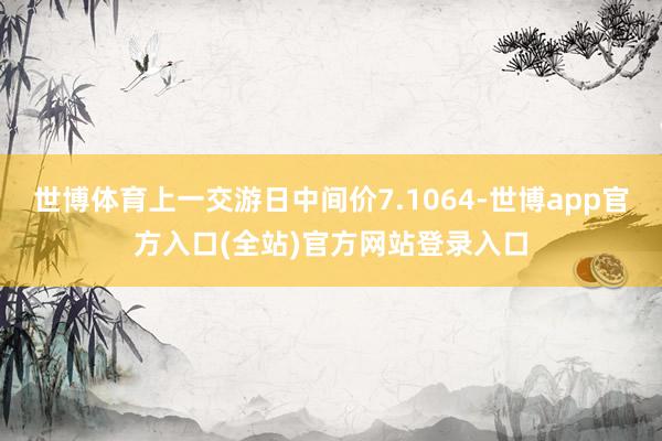 世博体育上一交游日中间价7.1064-世博app官方入口(全站)官方网站登录入口