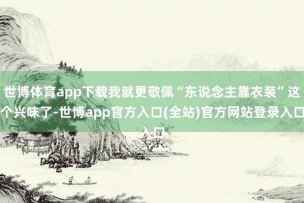 世博体育app下载我就更敬佩“东说念主靠衣装”这个兴味了-世博app官方入口(全站)官方网站登录入口