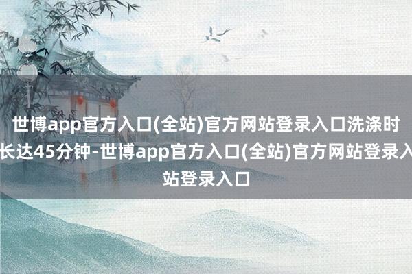 世博app官方入口(全站)官方网站登录入口洗涤时辰长达45分钟-世博app官方入口(全站)官方网站登录入口