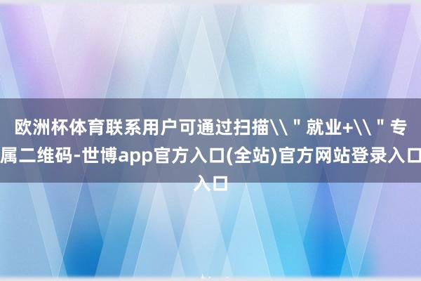 欧洲杯体育联系用户可通过扫描\＂就业+\＂专属二维码-世博app官方入口(全站)官方网站登录入口