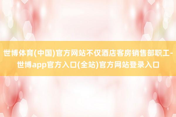 世博体育(中国)官方网站不仅酒店客房销售部职工-世博app官方入口(全站)官方网站登录入口