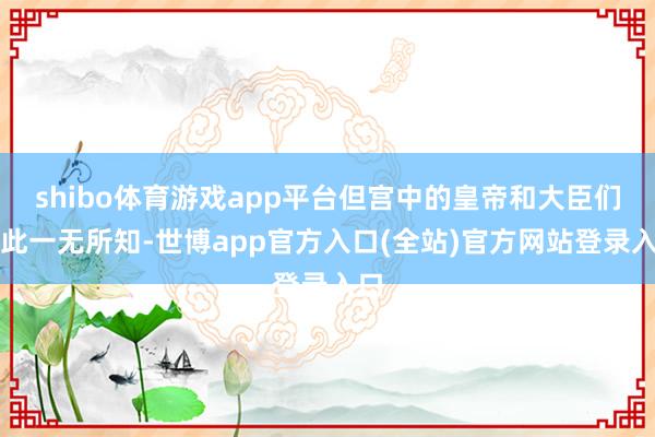 shibo体育游戏app平台但宫中的皇帝和大臣们对此一无所知-世博app官方入口(全站)官方网站登录入口