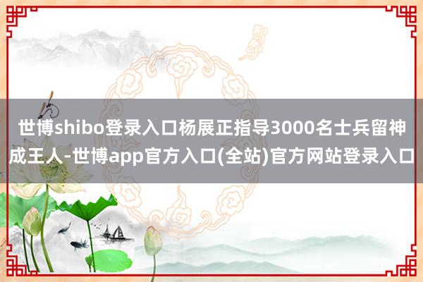 世博shibo登录入口杨展正指导3000名士兵留神成王人-世博app官方入口(全站)官方网站登录入口