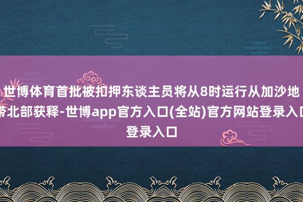 世博体育首批被扣押东谈主员将从8时运行从加沙地带北部获释-世博app官方入口(全站)官方网站登录入口