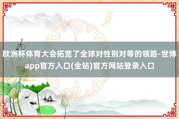欧洲杯体育大会拓宽了全球对性别对等的领路-世博app官方入口(全站)官方网站登录入口