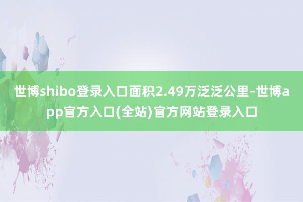 世博shibo登录入口面积2.49万泛泛公里-世博app官方入口(全站)官方网站登录入口