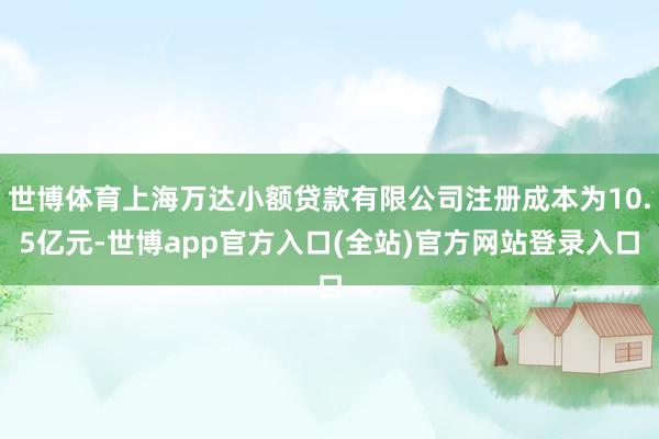 世博体育上海万达小额贷款有限公司注册成本为10.5亿元-世博app官方入口(全站)官方网站登录入口