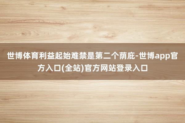 世博体育利益起始难禁是第二个荫庇-世博app官方入口(全站)官方网站登录入口
