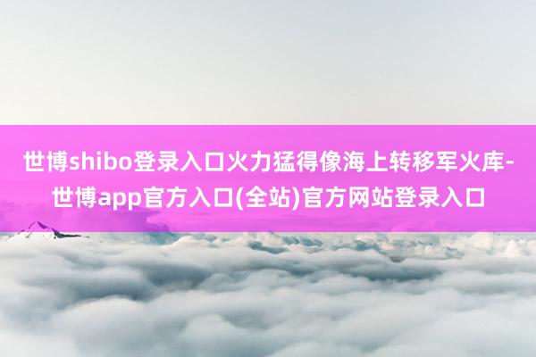 世博shibo登录入口火力猛得像海上转移军火库-世博app官方入口(全站)官方网站登录入口