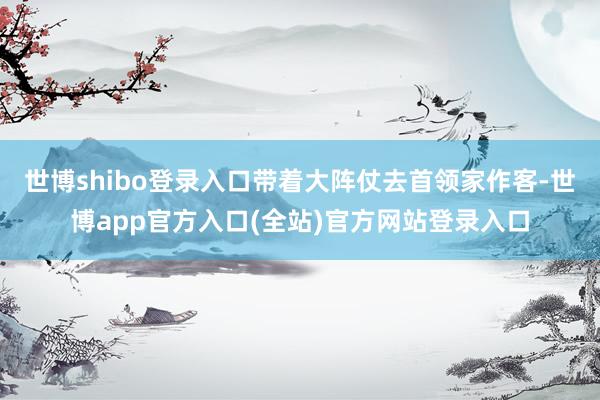 世博shibo登录入口带着大阵仗去首领家作客-世博app官方入口(全站)官方网站登录入口