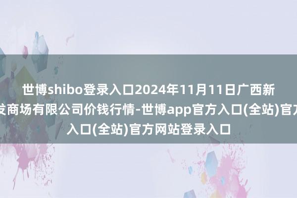 世博shibo登录入口2024年11月11日广西新柳邕农居品批发商场有限公司价钱行情-世博app官方入口(全站)官方网站登录入口