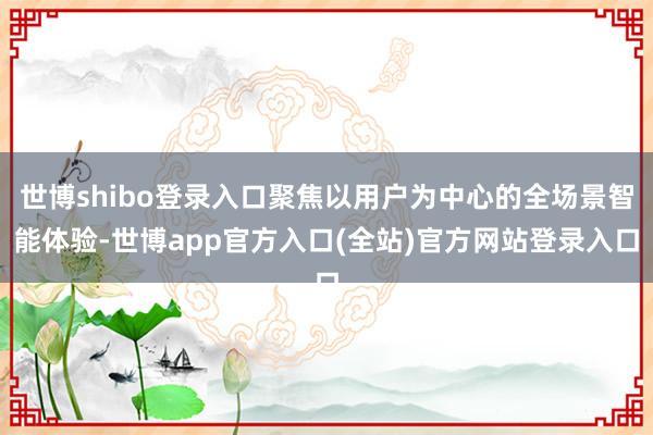 世博shibo登录入口聚焦以用户为中心的全场景智能体验-世博app官方入口(全站)官方网站登录入口