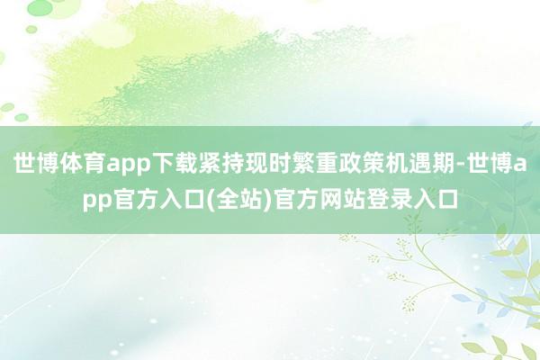 世博体育app下载紧持现时繁重政策机遇期-世博app官方入口(全站)官方网站登录入口