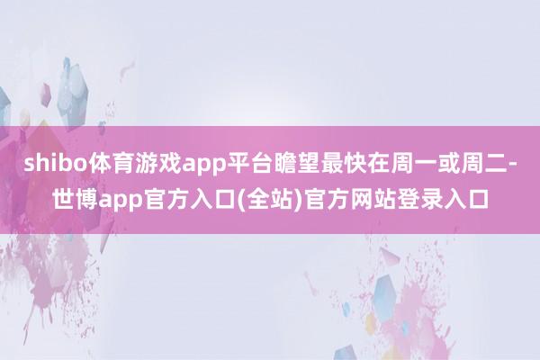 shibo体育游戏app平台瞻望最快在周一或周二-世博app官方入口(全站)官方网站登录入口
