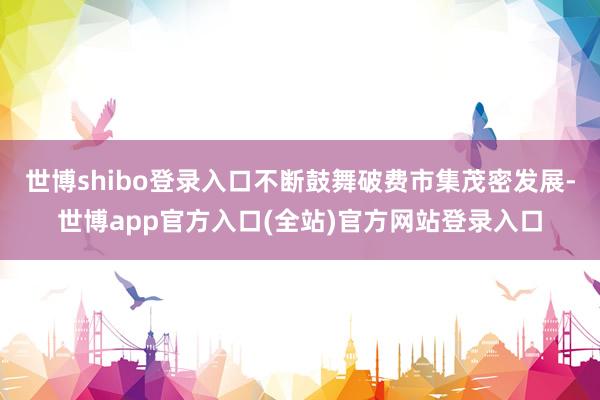 世博shibo登录入口不断鼓舞破费市集茂密发展-世博app官方入口(全站)官方网站登录入口