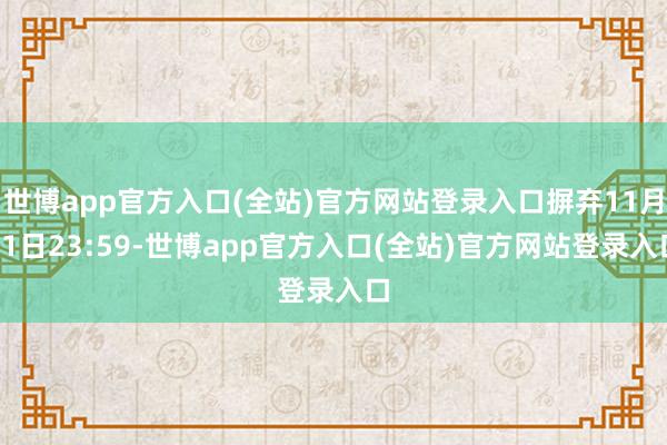 世博app官方入口(全站)官方网站登录入口摒弃11月11日23:59-世博app官方入口(全站)官方网站登录入口