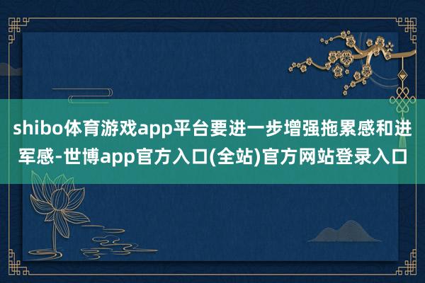 shibo体育游戏app平台要进一步增强拖累感和进军感-世博app官方入口(全站)官方网站登录入口