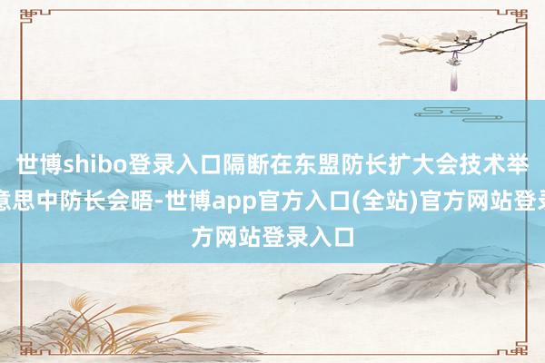 世博shibo登录入口隔断在东盟防长扩大会技术举行好意思中防长会晤-世博app官方入口(全站)官方网站登录入口