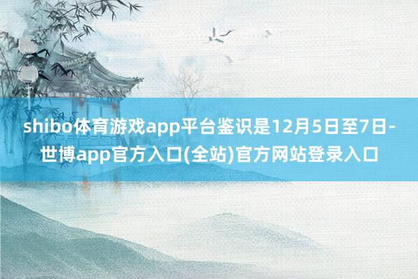 shibo体育游戏app平台鉴识是12月5日至7日-世博app官方入口(全站)官方网站登录入口