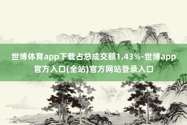世博体育app下载占总成交额1.43%-世博app官方入口(全站)官方网站登录入口