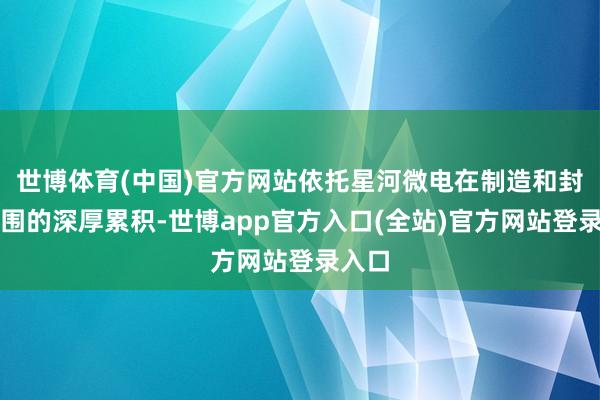 世博体育(中国)官方网站依托星河微电在制造和封测范围的深厚累积-世博app官方入口(全站)官方网站登录入口